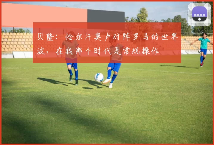 贝隆：恰尔汗奥卢对阵罗马的世界波，在我那个时代是常规操作