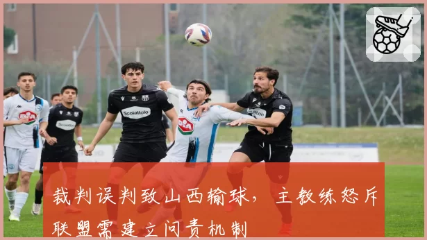 裁判误判致山西输球，主教练怒斥联盟需建立问责机制