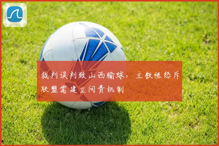 裁判误判致山西输球，主教练怒斥联盟需建立问责机制
