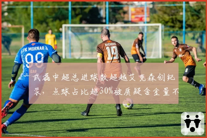 武磊中超总进球数超越艾克森创纪录，点球占比超30%被质疑含金量不足