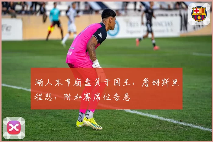 湖人末节崩盘负于国王，詹姆斯里程悲，附加赛席位告急