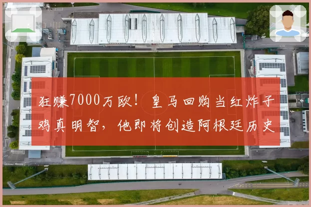 狂赚7000万欧！皇马回购当红炸子鸡真明智，他即将创造阿根廷历史