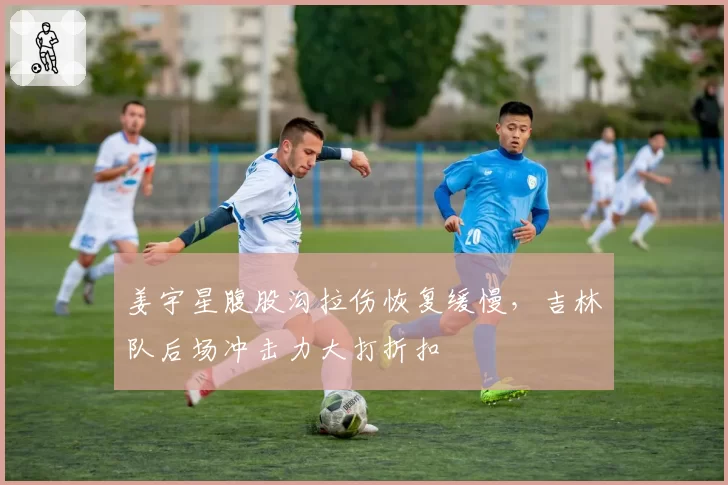 姜宇星腹股沟拉伤恢复缓慢，吉林队后场冲击力大打折扣