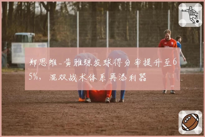 郑思维_黄雅琼发球得分率提升至65%,混双战术体系再添利器