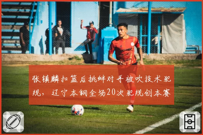张镇麟扣篮后挑衅对手被吹技术犯规，辽宁本钢全场20次犯规创本赛季新高