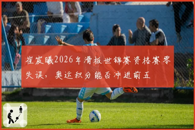 崔宸曦2026年滑板世锦赛资格赛零失误,奥运积分能否冲进前五