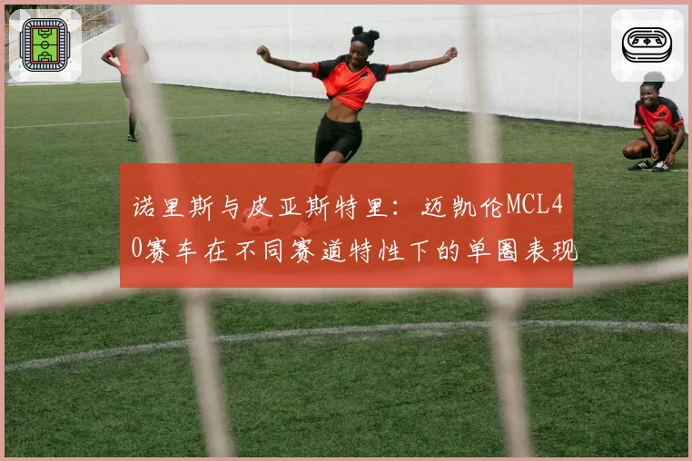 诺里斯与皮亚斯特里：迈凯伦MCL40赛车在不同赛道特性下的单圈表现分野