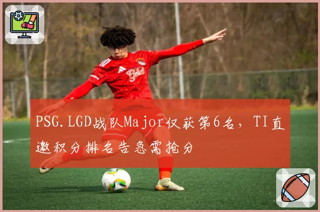 PSG.LGD战队Major仅获第6名,TI直邀积分排名告急需抢分