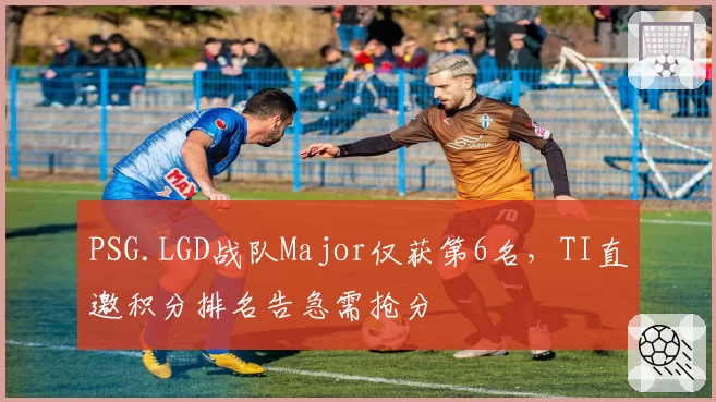 PSG.LGD战队Major仅获第6名,TI直邀积分排名告急需抢分