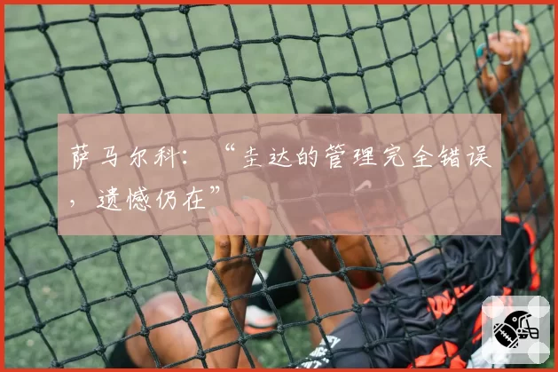 萨马尔科:“圭达的管理完全错误,遗憾仍在”